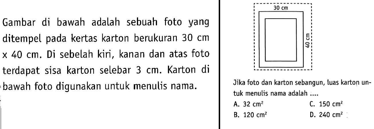 Gambar di bawah adalah sebuah foto yang ditempel pada kertas karton berukuran  30 cm   x 40 cm .  Di sebelah kiri, kanan dan atas foto terdapat sisa karton selebar  3 cm . Karton di bawah foto digunakan untuk menulis nama. Jika foto dan karton sebangun, luas karton untuk menulis nama adalah ..