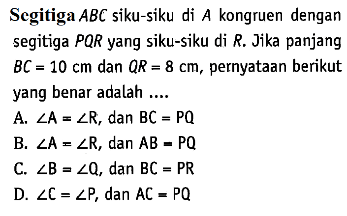 Segitiga ABC siku-siku di A kongruen dengan segitiga PQR yang siku-siku di R. Jika panjang BC=10 cm dan QR=8 cm, pernyataan berikut yang benar adalah ....A. sudut A=sudut R, dan BC=PQ B. sudut A=sudut R, dan AB=PQ C. sudut B=sudut Q, dan BC=PR D. sudut C=sudut P, dan AC=PQ 