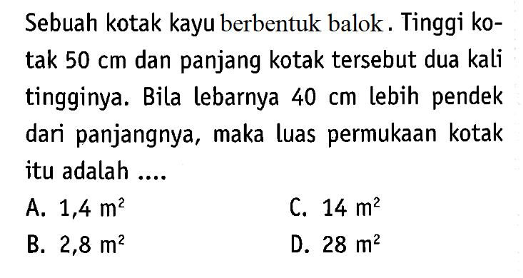 Sebuah kotak kayu berbentuk balok. Tinggi kotak  50 cm  dan panjang kotak tersebut dua kali tingginya. Bila lebarnya  40 cm  lebih pendek dari panjangnya, maka luas permukaan kotak itu adalah ....