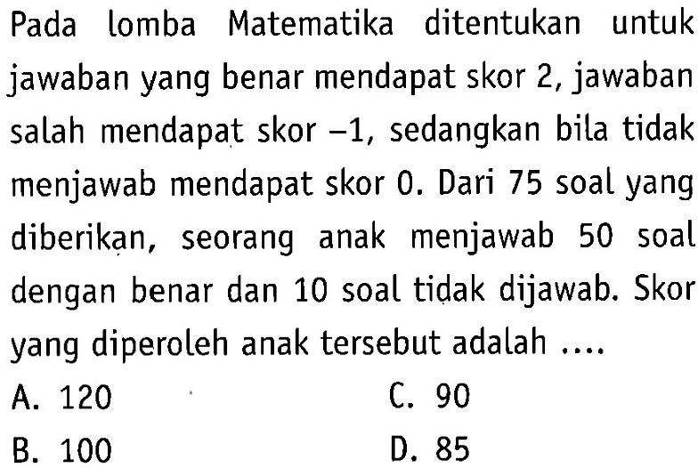 Pada lomba Matematika ditentukan untuk
 jawaban yang benar mendapat skor 2, jawaban 
 salah mendapat skor -1, sedangkan bila tidak
 menjawab mendapat skor 0. Dari 75 soal yang
 diberikan, seorang anak menjawab 50 soal 
 dengan benar dan 10 soal tidak dijawab. Skor
 yang diperoleh anak tersebut adalah ...
 a. 120
 b. 100
 c. 90
 d. 85