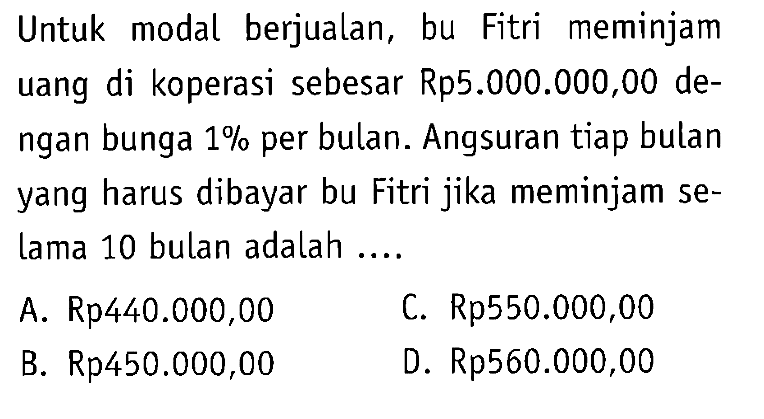 Untuk modal berjualan, bu Fitri meminjam uang di koperasi sebesar Rp5.000.000,00 dengan bunga  1%  per bulan. Angsuran tiap bulan yang harus dibayar bu Fitri jika meminjam selama 10 bulan adalah ....
