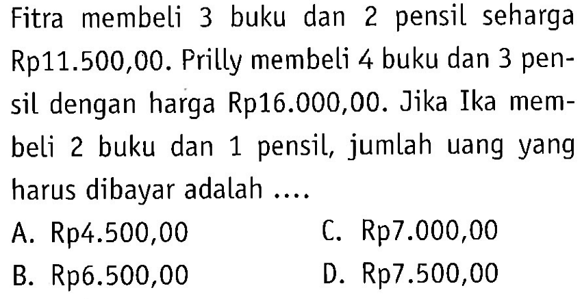 Fitra membeli 3 buku dan 2 pensil seharga Rp11.500,00. Prilly membeli 4 buku dan 3 pensil dengan harga Rp16.000,00. Jika Ika membeli 2 buku dan 1 pensil, jumlah uang yang harus dibayar adalah A. Rp4.500,00 C. Rp7.000,00 B. Rp6.500,00 D. Rp7.500,00