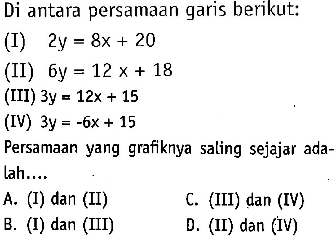 Di antara persamaan garis berikut: (I) 2y = 8x + 20 (ii) 6y = 12x + 18 (III) 3y = 12x + 15 (IV) 3y = -6x + 15 Persamaan yang grafiknya saling sejajar adalah ... A. (I) dan (II) C. (III) dan (IV) B. (I) dan (III) D. (II) dan (IV)