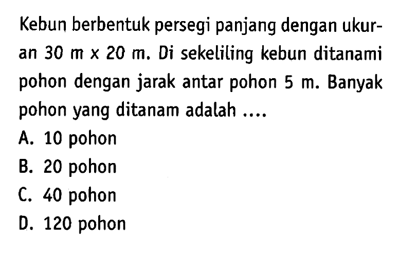 Kebun berbentuk persegi panjang dengan ukuran 30 m x 20 m. Di sekeliling kebun ditanami pohon dengan jarak antar pohon 5 m. Banyak pohon yang ditanam adalah ....
