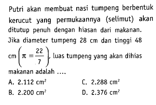 Putri akan membuat nasi tumpeng berbentuk kerucut yang permukaannya (selimut) akan ditutup penuh dengan hiasan dari makanan. Jika diameter tumpeng 28 cm dan tinggi 48 cm(pi=22/7) , luas tumpeng yang akan dihias makanan adalah ....