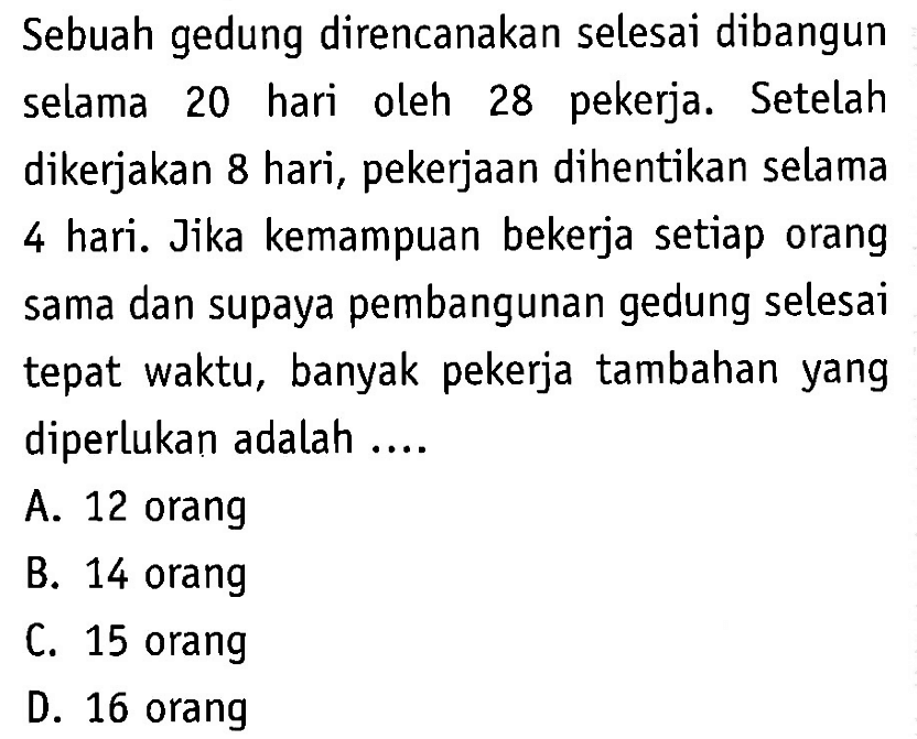 Sebuah gedung direncanakan selesai dibangun selama 20 hari oleh 28 pekerja. Setelah dikerjakan 8 hari, pekerjaan dihentikan selama 4 hari. Jika kemampuan bekerja setiap orang sama dan supaya pembangunan gedung selesai tepat waktu, banyak pekerja tambahan yang diperlukan adalah ....