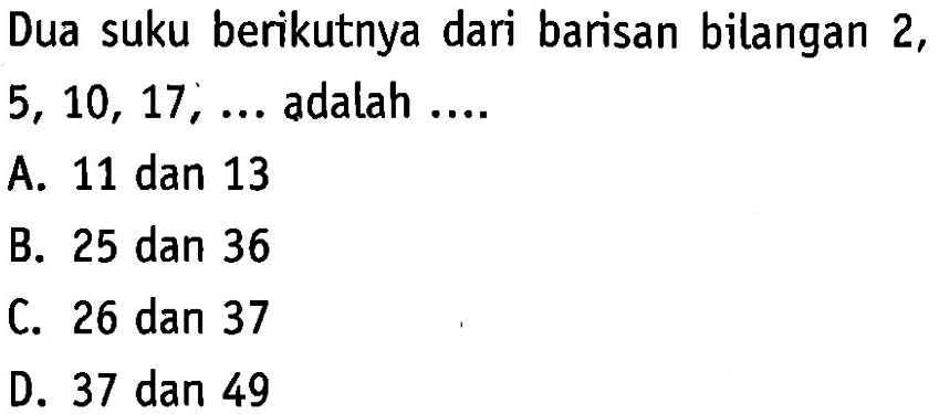 Dua suku berikutnya dari barisan bilangan 2, 5, 10, 17, ... adalah .... A. 11 dan 13 B. 25 dan 36 C. 26 dan 37 D. 37 dan 49