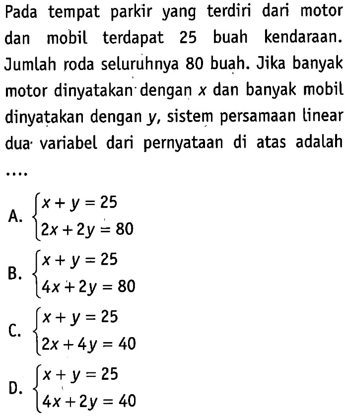 Pada tempat parkir yang terdiri dari motor dan mobil terdapat 25 buah kendaraan. Jumlah roda seluruhnya 80 buah. Jika banyak motor dinyatakan dengan x dan banyak mobil dinyatakan dengan y, sistem persamaan linear dua variabel dari pernyataan di atas adalah.... A. x + y = 25 2x + 2y = 80 B. x + y = 25 4x + 2y = 80 C. x + y = 25 2x + 4y = 40 D. x + y = 25 4x + 2y = 40