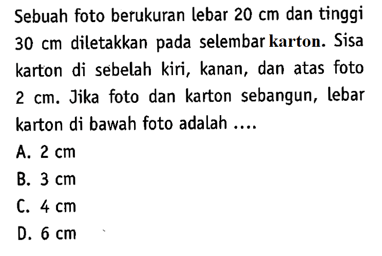 Sebuah foto berukuran lebar 20 cm dan tinggi 30 cm diletakkan pada selembar karton. Sisa karton di sebelah kiri, kanan, dan atas foto 2 cm. Jika foto dan karton sebangun, lebar karton di bawah foto adalah....