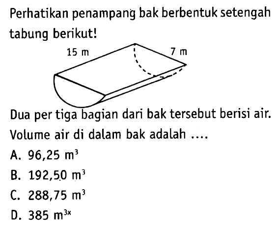 Perhatikan penampang bak berbentuk setengah tabung berikut! 15 m 7 m Dua per tiga bagian dari bak tersebut berisi air. Volume air di dalam bak adalah ....