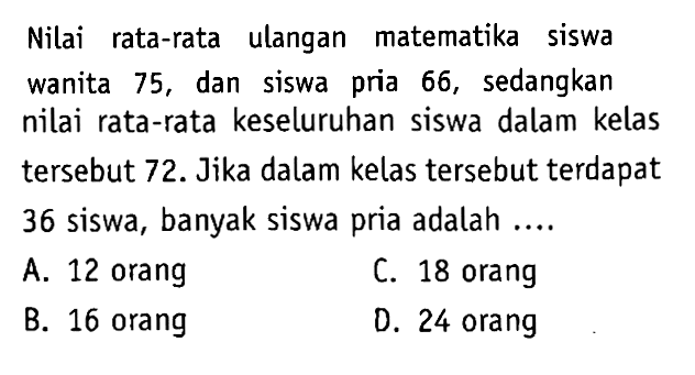 Nilai rata-rata ulangan matematika siswa wanita 75, dan siswa pria 66, sedangkan nilai rata-rata keseluruhan siswa dalam kelas tersebut 72. Jika dalam kelas tersebut terdapat 36 siswa, banyak siswa pria adalah....