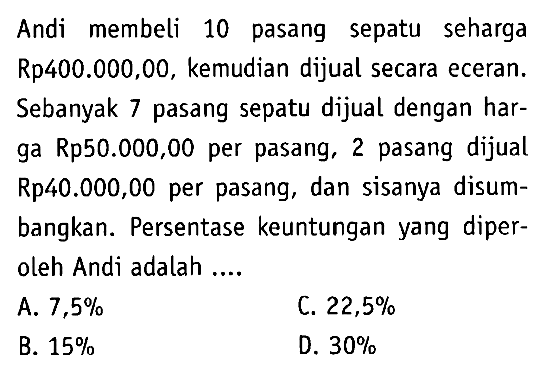 Andi membeli 10 pasang sepatu seharga Rp400.000,00, kemudian dijual secara eceran. Sebanyak 7 pasang sepatu dijual dengan harga Rp50.000,00 per pasang, 2 pasang dijual Rp40.000,00 per pasang, dan sisanya disumbangkan. Persentase keuntungan yang diperoleh Andi adalah ....
