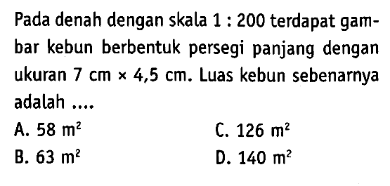 Pada denah dengan skala  1: 200  terdapat gambar kebun berbentuk persegi panjang dengan ukuran  7 cmx 4,5 cm . Luas kebun sebenarnya adalah ....