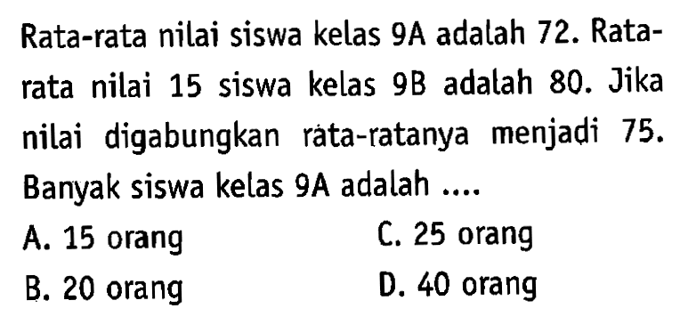 Rata-rata nilai siswa kelas 9A adalah 72. Ratarata nilai 15 siswa kelas 9B adatah 80. Jika nilai digabungkan rata-ratanya menjadi 75. Banyak siswa kelas 9A adalah....