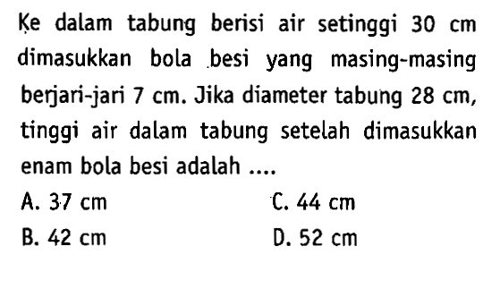 Ḳe dalam tabung berisi air setinggi 30 cm dimasukkan bola besi yang masing-masing berjari-jari 7 cm. Jika diameter tabung 28 cm, tinggi air dalam tabung setelah dimasukkan enam bola besi adalah ...