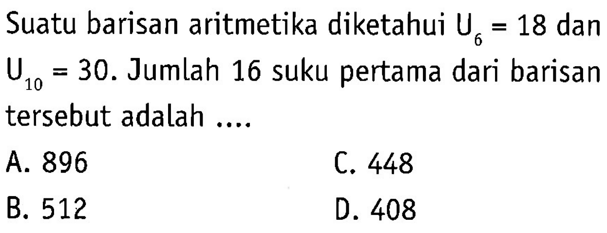 Suatu barisan aritmetika diketahui U6 = 18 dan 6 U10 = 30. Jumlah 16 suku pertama dari barisan tersebut adalah A. 896 C. 448 B. 512 D. 408