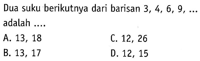 Dua suku berikutnya dari barisan 3,4,6,9,... 
 adalah ....
 a. 13,18
 b. 13,17
 c. 12,26
 d. 12,15