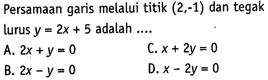 Persamaan garis melalui titik (2,-1) dan tegak lurus y = 2x + 5 adalah ... A. 2x + y = 0 C. x+ 2y = 0 B. 2x - y = 0 D. x - 2y = 0