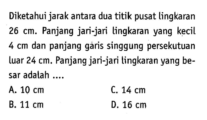 Diketahui jarak antara dua titik pusat lingkaran 26 cm. Panjang jari-jari lingkaran yang kecil 4 cm dan panjang garis singgung persekutuan Luar 24 cm. Panjang jari-jari lingkaran yang besar adalah....