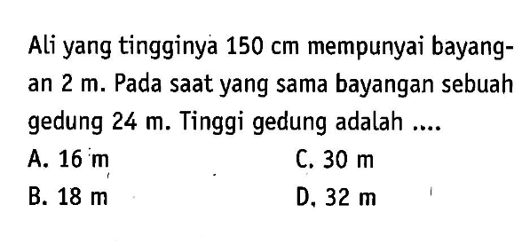 Ali yang tingginya 150 cm mempunyai bayangan 2 m. Pada saat yang sama bayangan sebuah gedung 24 m. Tinggi gedung adalah ....