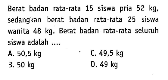 Berat badan rata-rata 15 siswa pria 52 kg, sedangkan berat badan rata-rata 25 siswa wanita 48 kg. Berat badan rata-rata seluruh siswa adalah ....