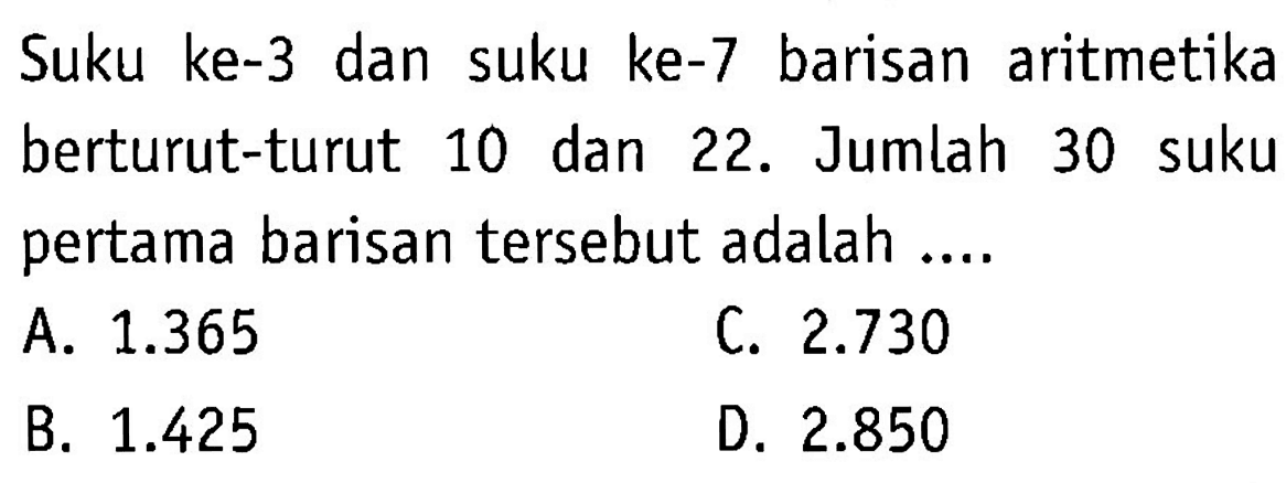 Suku ke-3 dan suku ke-7 barisan aritmetika berturut-turut 10 dan 22. Jumlah 30 suku pertama barisan tersebut adalah ... A. 1.365 C. 2.730 B. 1.425 D. 2.850