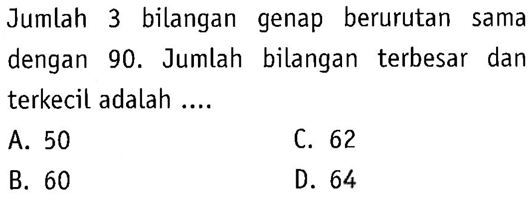 Jumlah bilangan 3 genap berurutan sama dengan 90. Jumlah bilangan terbesar dan terkecil adalah... A. 50 C. 62 B. 60 D. 64