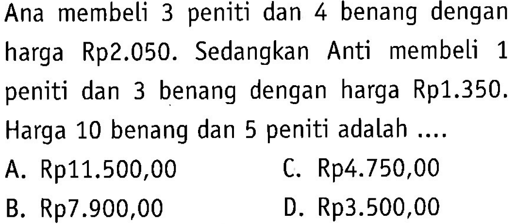 Ana membeli 3 peniti dan 4 benang dengan harga Rp2.050. Sedangkan Anti membeli 1 peniti dan 3 benang dengan harga Rp1.350. Harga 10 benang dan 5 peniti adalah ... A. Rp11.500,00 C. Rp4.750,00 B. Rp7.900,00 D. Rp3.500,00