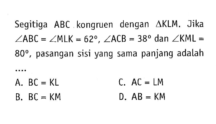 Segitiga ABC kongruen dengan segitiga KLM. Jika sudut ABC=sudut MLK=62, sudut ACB=38 dan sudut KML= 80, pasangan sisi yang sama panjang adalah...