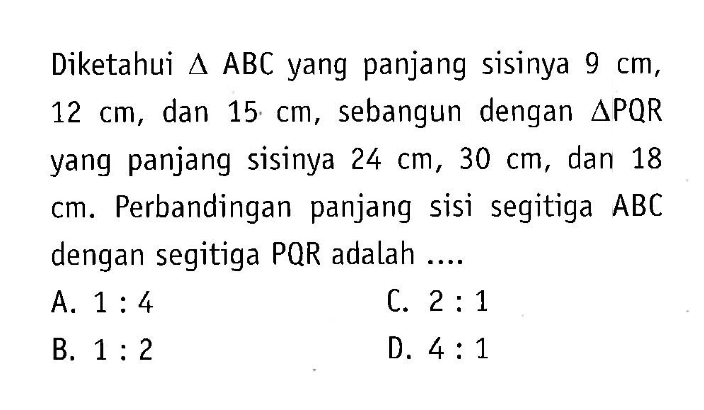 Diketahui segitiga ABC yang panjang sisinya 9 cm, 12 cm, dan 15 cm, sebangun dengan segitiga PQR yang panjang sisinya 24 cm, 30 cm, dan 18 cm. Perbandingan panjang sisi segitiga  ABC  dengan segitiga PQR adalah ....
