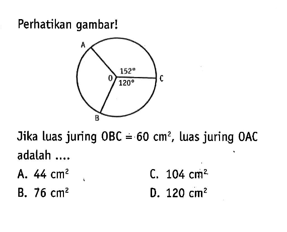 Perhatikan gambar!O A B C 152 120Jika luas juring OBC=60 cm^2, luas juring OAC adalah ...A.  44 cm^2 C.  104 cm^2 B.  76 cm^2 D.  120 cm^2 