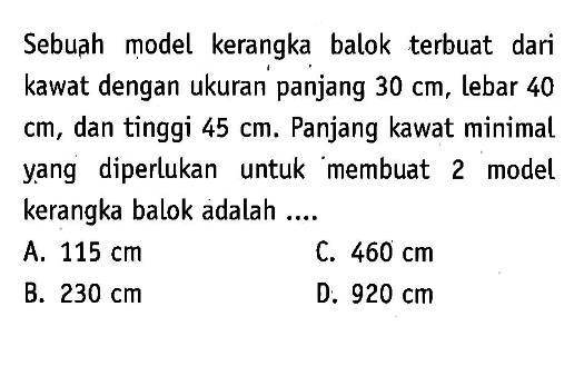 Sebuah model kerangka balok terbuat dari kawat dengan ukuran panjang 30 cm, lebar 40 cm, dan tinggi 45 cm. Panjang kawat minimal yang diperlukan untuk membuat 2 model kerangka balok adalah ....