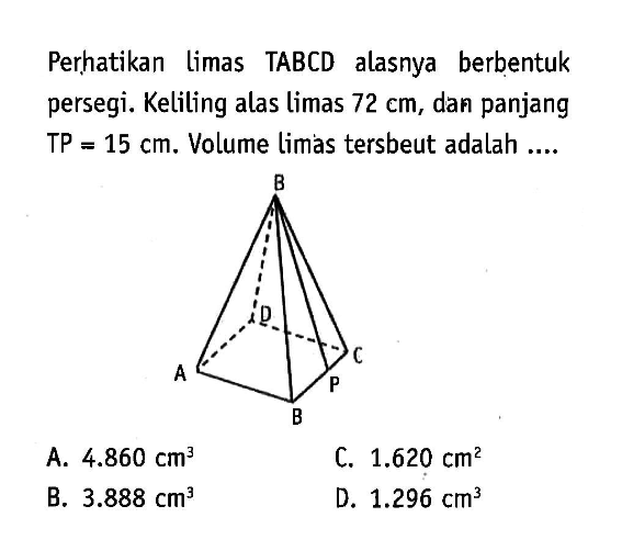 Perhatikan limas TABCD alasnya berbentuk persegi. Keliling alas limas  72 cm , dan panjang TP  =15 cm .  Volume limas tersenut adalah ....