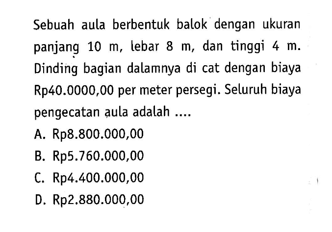 Sebuah aula berbentuk balok dengan ukuran panjang 10 m, lebar 8 m, dan tinggi 4 m. Dinding bagian dalamnya di cat dengan biaya Rp40.0000,00 per meter persegi. Seluruh biaya pengecatan aula adalah ....