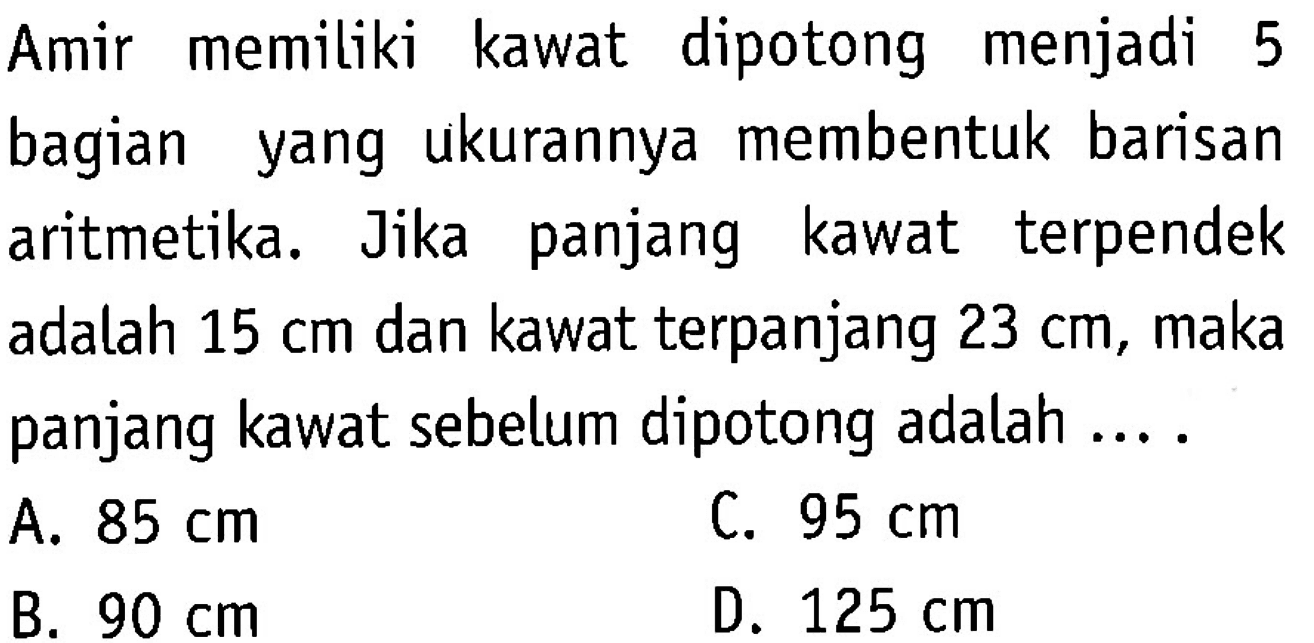 Amir memiliki kawat dipotong menjadi 5 bagian yang ukurannya membentuk barisan aritmetika. Jika panjang kawat terpendek adalah 15 cm dan kawat terpanjang 23 cm, maka panjang kawat sebelum dipotong adalah ... A. 85 cm B. 90 cm C. 95 cm D. 125 cm