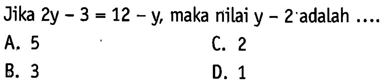 Jika 2y - 3 = 12 - y, maka nilai y - 2 adalah... A. 5 C. 2 B. 3 D.1