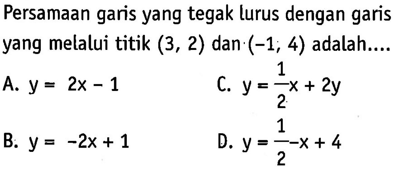 Persamaan garis yang tegak lurus dengan garis yang melalui titik (3, 2) dan (-1, 4) adalah.... A. y = 2x - 1 C. y = 1/2x + 2y B. y = -2x + 1 D. y = 1/2-x + 4