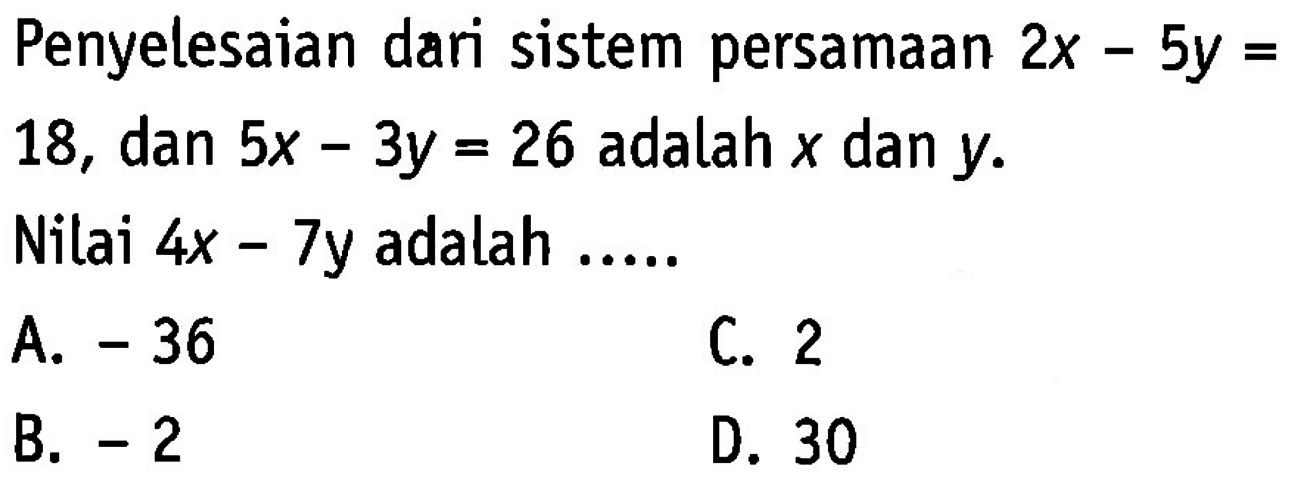 Penyelesaian dari sistem persamaan 2x - 5y = 18, dan 5x - 3y = 26 adalah x dan y. Nilai 4x - 7y adalah A. -36 C. 2 B. -2 D. 30