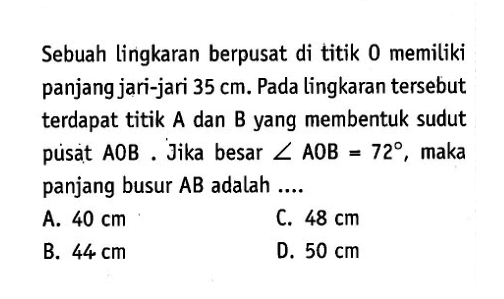 Sebuah lingkaran berpusat di titik O memiliki panjang jari-jari 35 cm. Pada lingkaran tersebut terdapat titik A dan B yang membentuk sudut pusat  AOB. Jika besar sudut AOB=72, maka panjang busur AB adalah....