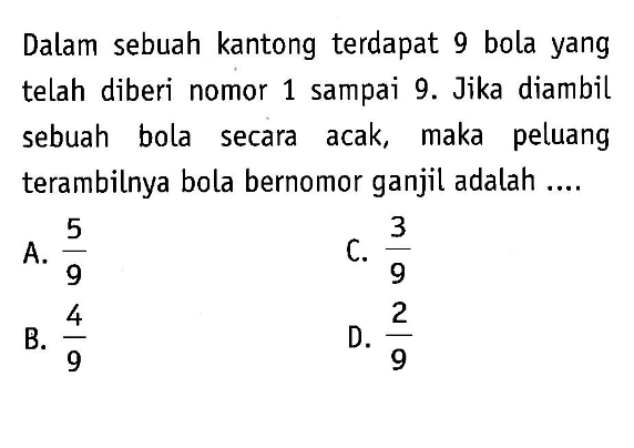 Dalam sebuah kantong terdapat 9 bola yang telah diberi nomor 1 sampai 9. Jika diambil sebuah bola secara acak, maka peluang terambilnya bola bernomor ganjil adalah ....