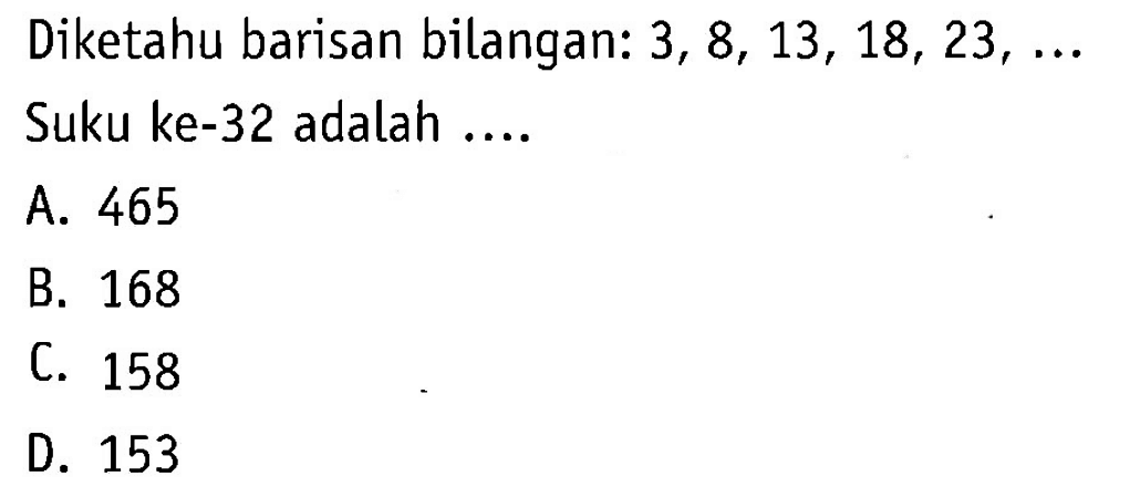 Diketahui barisan bilangan: 3,8,13,18,23,...
 Suku ke-32 adalah ...
 a. 465
 b. 168
 c. 158
 d. 153