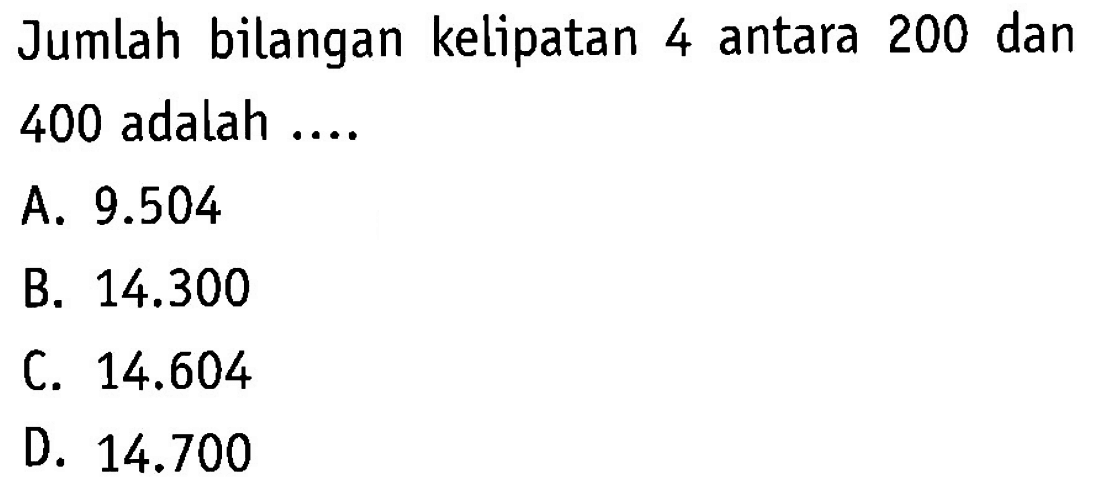 jumlah bialngan kelipatan 4 antara 200 dan 400 adalah .... A. 9.504 B. 14.300 C.14.604 D.14.700