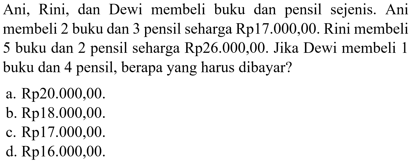 Ani, Rini, dan Dewi membeli buku dan pensil sejenis. Ani membeli 2 buku dan 3 pensil seharga Rp17.000,00. Rini membeli 5 buku dan 2 pensil seharga Rp26.000,00. Jika Dewi membeli 1 buku dan 4 pensil, berapa yang harus dibayar? a. Rp20.000,00. b. Rp18.000,00. c. Rp17.000,00. d. Rp16.000,00.