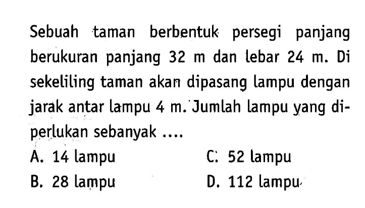 Sebuah taman berbentuk persegi panjang berukuran panjang 32 m dan lebar 24 m. Di sekeliling taman akan dipasang lampu dengan jarak antar lampu 4 m. Jumlah lampu yang diperlukan sebanyak....