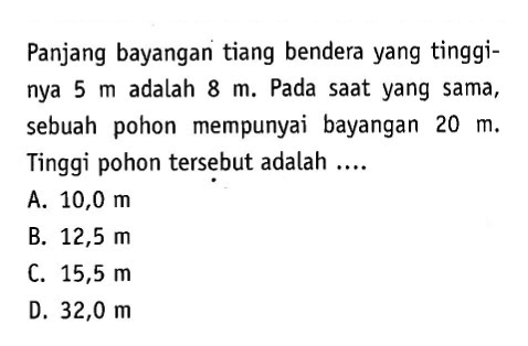 Panjang bayangan tiang bendera yang tingginya 5 m adalah 8 m. Pada saat yang sama, sebuah pohon mempunyai bayangan 20 m. Tinggi pohon tersebut adalah....