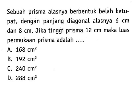 Sebuah prisma alasnya berbentuk beláh ketupat, dengan panjang diagonal alasnya 6 cm dan 8 cm . Jika tinggi prisma 12 cm maka luas permukaan prisma adalah ....