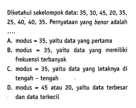 Diketahui sekelompok data: 35,30,45,20,35, 25,40,40,35. Pernyataan yang benar adalahA. modus =35, yaitu data yang. pertama B. modus =35, yaitu data yang memiliki frekuensi terbanyak C. modus =35, yaitu data yang letaknya di tengah - tengah D. modus =45 atau 20 , yaitu data terbesar dan data terkecil 