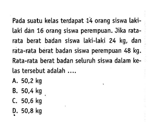 Pada suatu kelas terdapat 14 orang siswa lakilaki dàn 16 orang siswa perempuan. Jika ratarata berat badan siswa laki-laki 24 kg, dan rata-rata berat badan siswa perempuan 48 kg. Rata-rata berat badan seluruh siswa dalam kelas tersebut adalah....