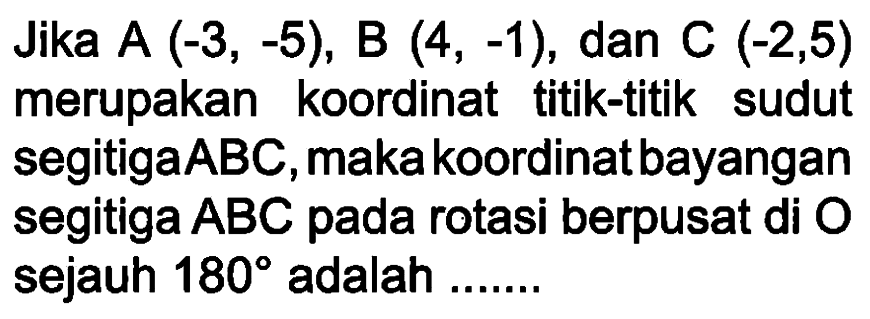 Jika A (-3,-5), B (4,-1), dan C (-2,5) merupakan koordinat titik-titik sudut segitiga ABC, maka koordinat bayangan segitiga ABC pada rotasi berpusat di O sejauh 180 adalah ....... 