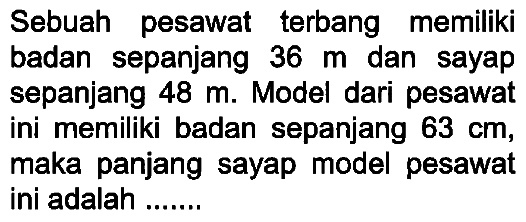 Sebuah pesawat terbang memiliki badan sepanjang 36 m dan sayap sepanjang 48 m. Model dari pesawat ini memiliki badan sepanjang 63 cm, maka panjang sayap model pesawat ini adalah .......